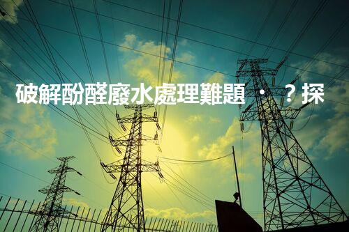破解酚醛廢水處理難題？探索高效低耗的新路徑！